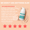 We won't use anything else! No Harm Bum Balm is brilliant, a little goes a long way. We have used this product since birth and my daughter has never had nappy rash. If you are in any doubt about spending so much money on something like this, in my opinion it is worth every penny. Lindsey, customer. Five star review.